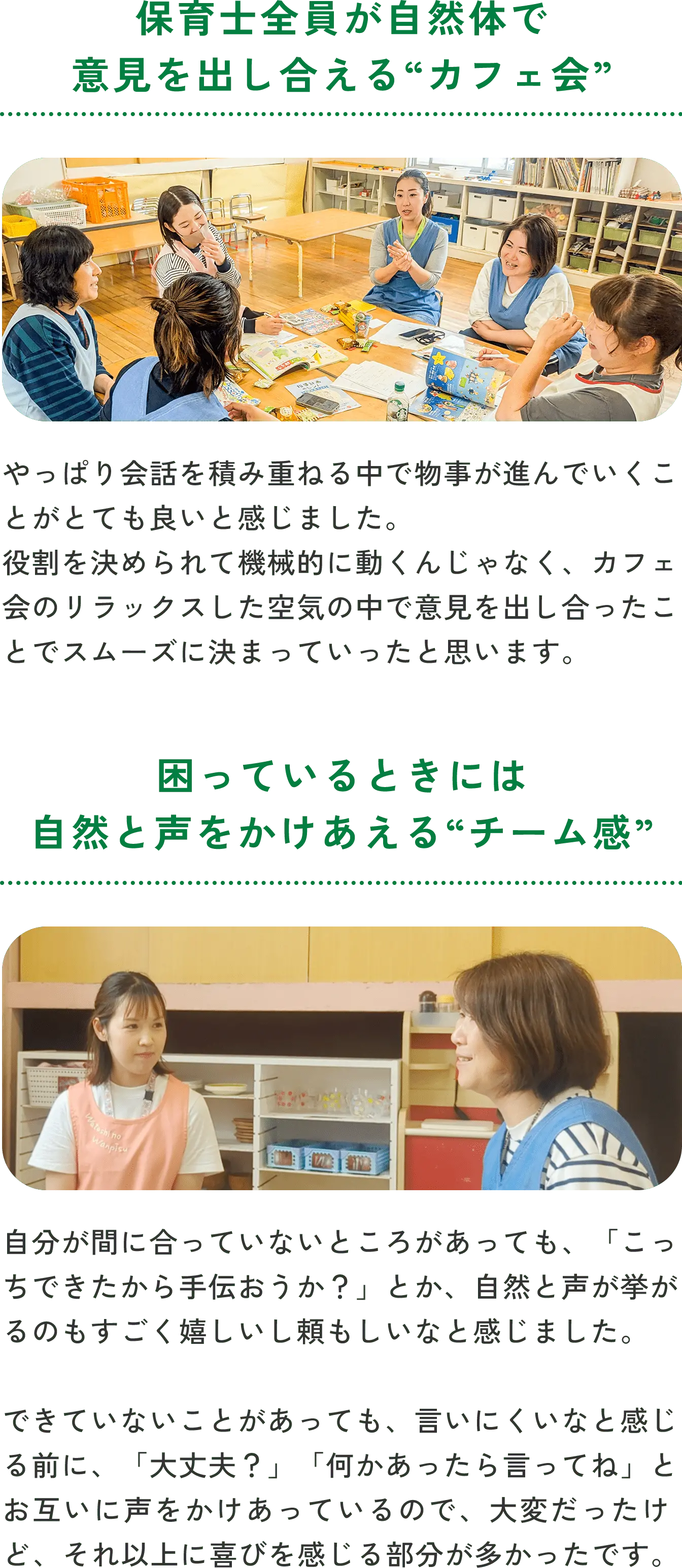保育士全員が自然体で意見を出し合える“カフェ会”やっぱり会話を積み重ねる中で物事が進んでいくことがとても良いと感じました。役割を決められて機械的に動くんじゃなく、カフェ会のリラックスした空気の中で意見を出し合ったことでスムーズに決まっていったと思います。困っているときには自然と声をかけあえる“チーム感”自分が間に合っていないところがあっても、「こっちできたから手伝おうか？」とか、自然と声が挙がるのもすごく嬉しいし頼もしいなと感じました。できていないことがあっても、言いにくいなと感じる前に、「大丈夫？」「何かあったら言ってね」とお互いに声をかけあっているので、大変だったけど、それ以上に喜びを感じる部分が多かったです。