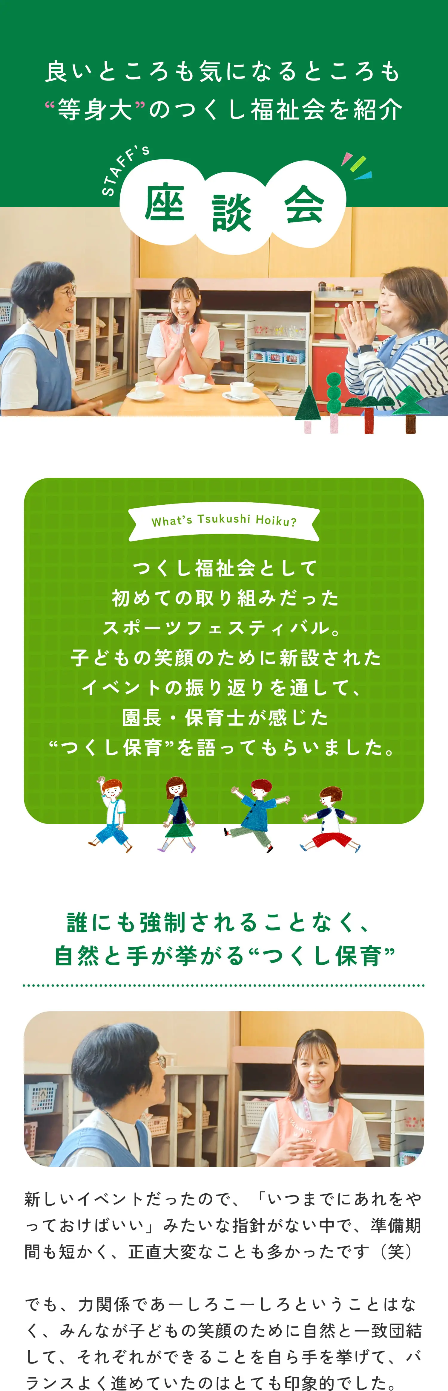 良いところも気になるところも等身大のつくし福祉会を紹介 座談会 つくし福祉会として初めての取り組みだったスポーツフェスティバル。子どもの笑顔のために新設されたイベントの振り返りを通して、園長・保育士が感じた“つくし保育”を語ってもらいました。誰にも強制されることなく、自然と手が挙がる“つくし保育” 新しいイベントだったので、「いつまでにあれをやっておけばいい」みたいな指針がない中で、準備期間も短かく、正直大変なことも多かったです（笑）でも、力関係であーしろこーしろということはなく、みんなが子どもの笑顔のために自然と一致団結して、それぞれができることを自ら手を挙げて、バランスよく進めていたのはとても印象的でした。