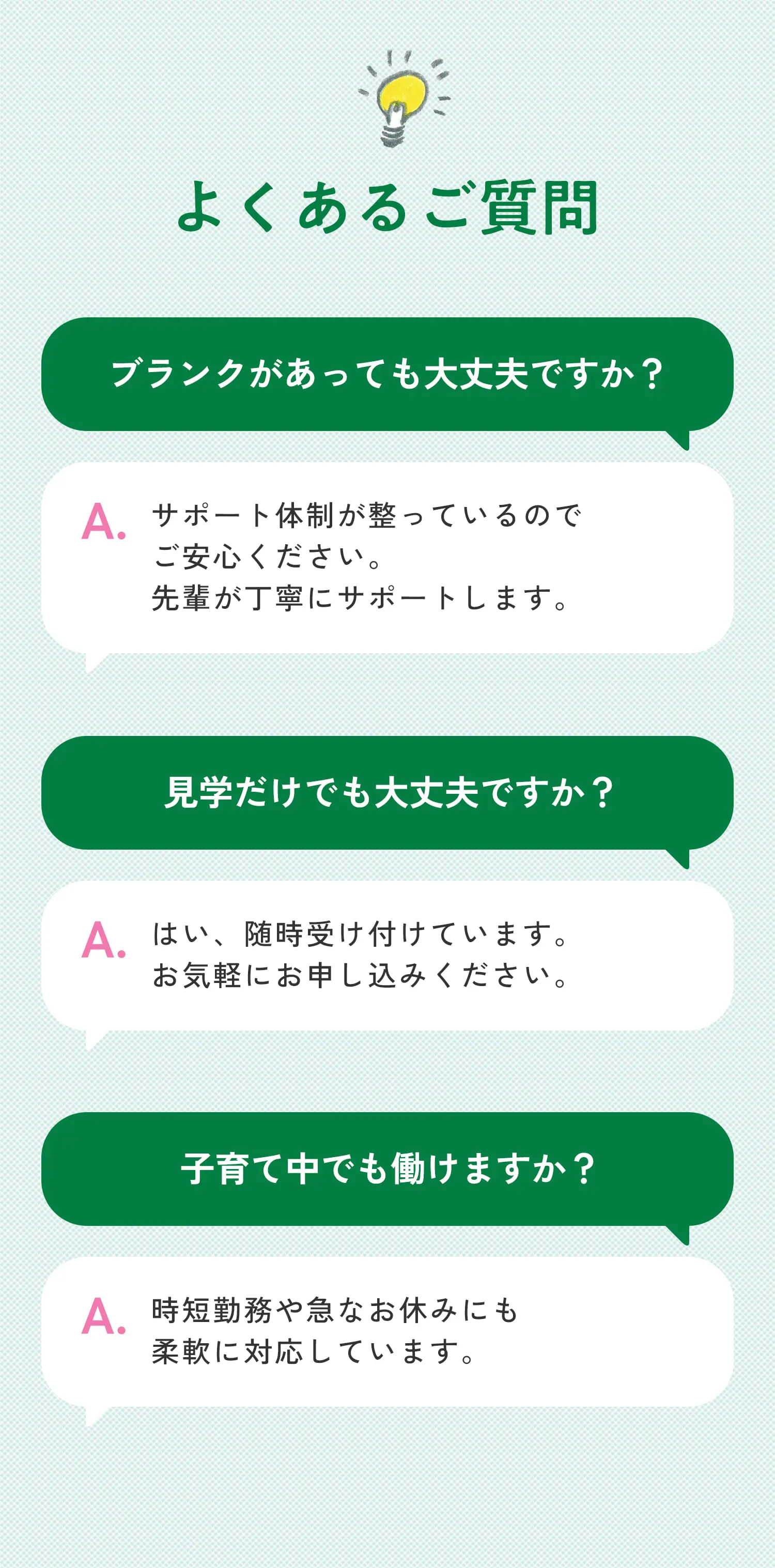 よくあるご質問 ブランクがあっても大丈夫ですか？サポート体制が整っているのでご安心ください。先輩が丁寧にサポートします。見学だけでも大丈夫ですか？はい、随時受け付けています。お気軽にお申し込みください。子育て中でも働けますか？時短勤務や急なお休みにも柔軟に対応しています。