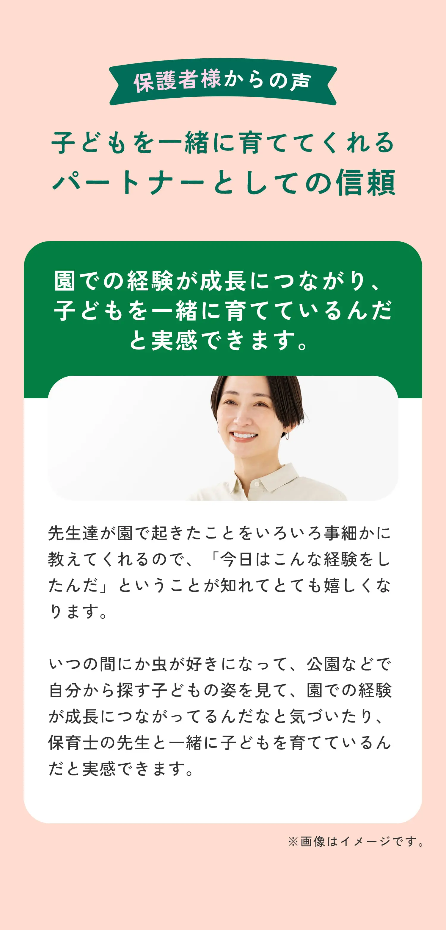 保護者様からの声 子どもを一緒に育ててくれるパートナーとしての信頼 園での経験が成長につながり、子どもを一緒に育てているんだと実感できます。先生達が園で起きたことをいろいろ事細かに教えてくれるので、「今日はこんな経験をしたんだ」ということが知れてとても嬉しくなります。いつの間にか虫が好きになって、公園などで自分から探す子どもの姿を見て、園での経験が成長につながってるんだなと気づいたり、保育士の先生と一緒に子どもを育てているんだと実感できます。