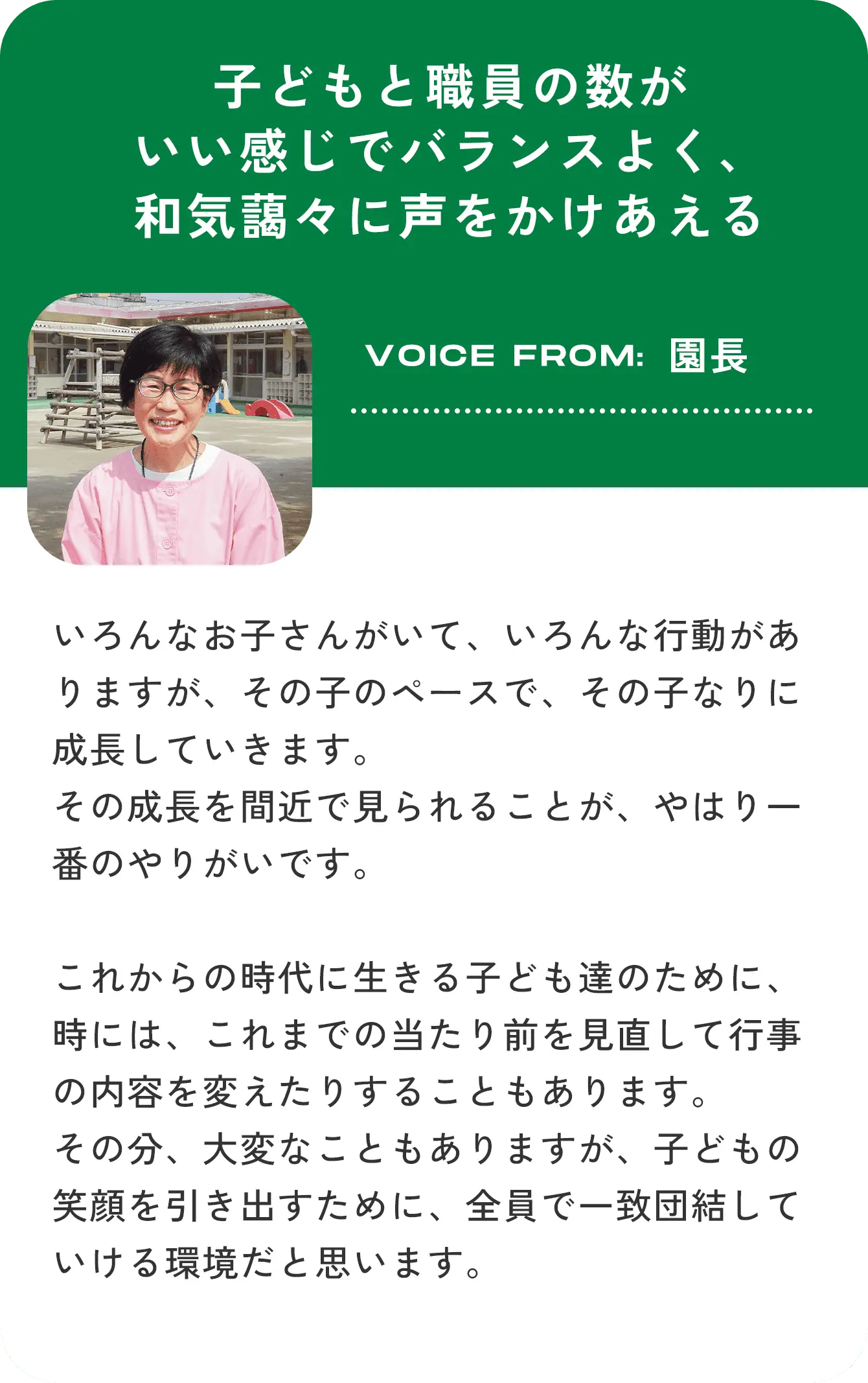 子どもと職員の数がいい感じでバランスよく、和気藹々に声をかけあえる VOICE FROM:園長 いろんなお子さんがいて、いろんな行動がありますが、その子のペースで、その子なりに成長していきます。その成長を間近で見られることが、やはり一番のやりがいです。これからの時代に生きる子ども達のために、時には、これまでの当たり前を見直して行事の内容を変えたりすることもあります。その分、大変なこともありますが、子どもの笑顔を引き出すために、全員で一致団結していける環境だと思います。