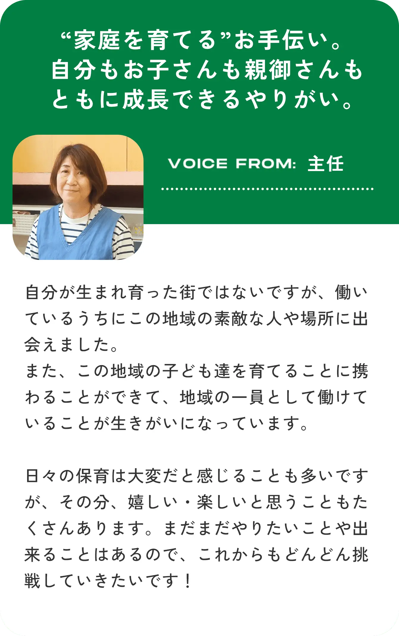 “家庭を育てる”お手伝い。自分もお子さんも親御さんもともに成長できるやりがい。VOICE FROM:主任 自分が生まれ育った街ではないですが、働いているうちにこの地域の素敵な人や場所に出会えました。また、この地域の子ども達を育てることに携わることができて、地域の一員として働けていることが生きがいになっています。日々の保育は大変だと感じることも多いですが、その分、嬉しい・楽しいと思うこともたくさんあります。まだまだやりたいことや出来ることはあるので、これからもどんどん挑戦していきたいです！