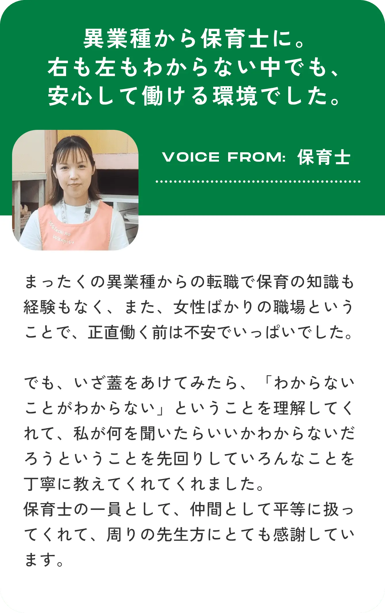 異業種から保育士に。右も左もわからない中でも、安心して働ける環境でした。VOICE FROM:保育士 まったくの異業種からの転職で保育の知識も経験もなく、また、女性ばかりの職場ということで、正直働く前は不安でいっぱいでした。でも、いざ蓋をあけてみたら、「わからないことがわからない」ということを理解してくれて、私が何を聞いたらいいかわからないだろうということを先回りしていろんなことを丁寧に教えてくれてくれました。保育士の一員として、仲間として平等に扱ってくれて、周りの先生方にとても感謝しています。