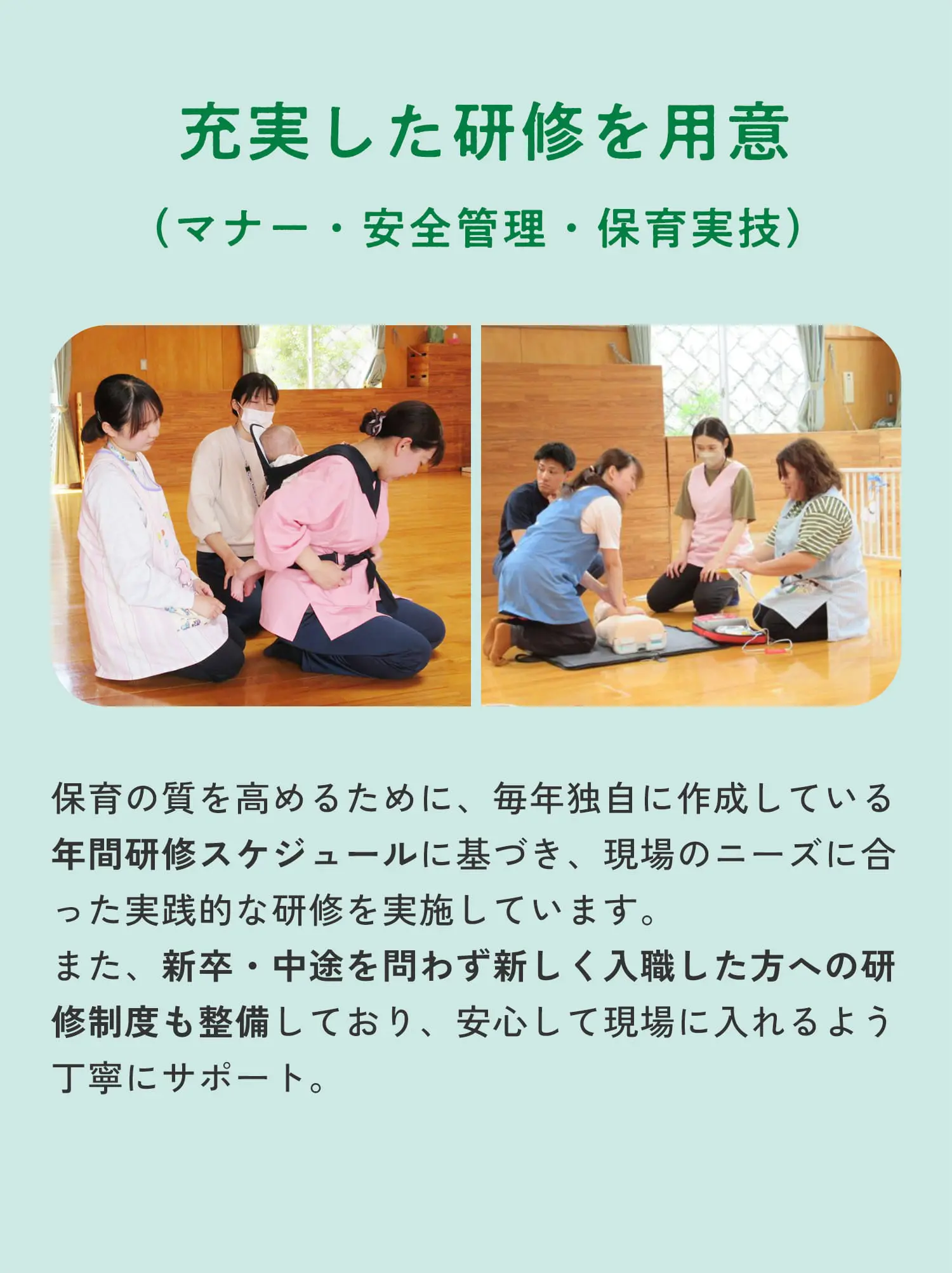 充実した研修を用意（マナー・安全管理・保育実技）保育の質を高めるために、毎年独自に作成している年間研修スケジュールに基づき、現場のニーズに合った実践的な研修を実施しています。また、新卒・中途を問わず新しく入職した方への研修制度も整備しており、安心して現場に入れるよう丁寧にサポート。