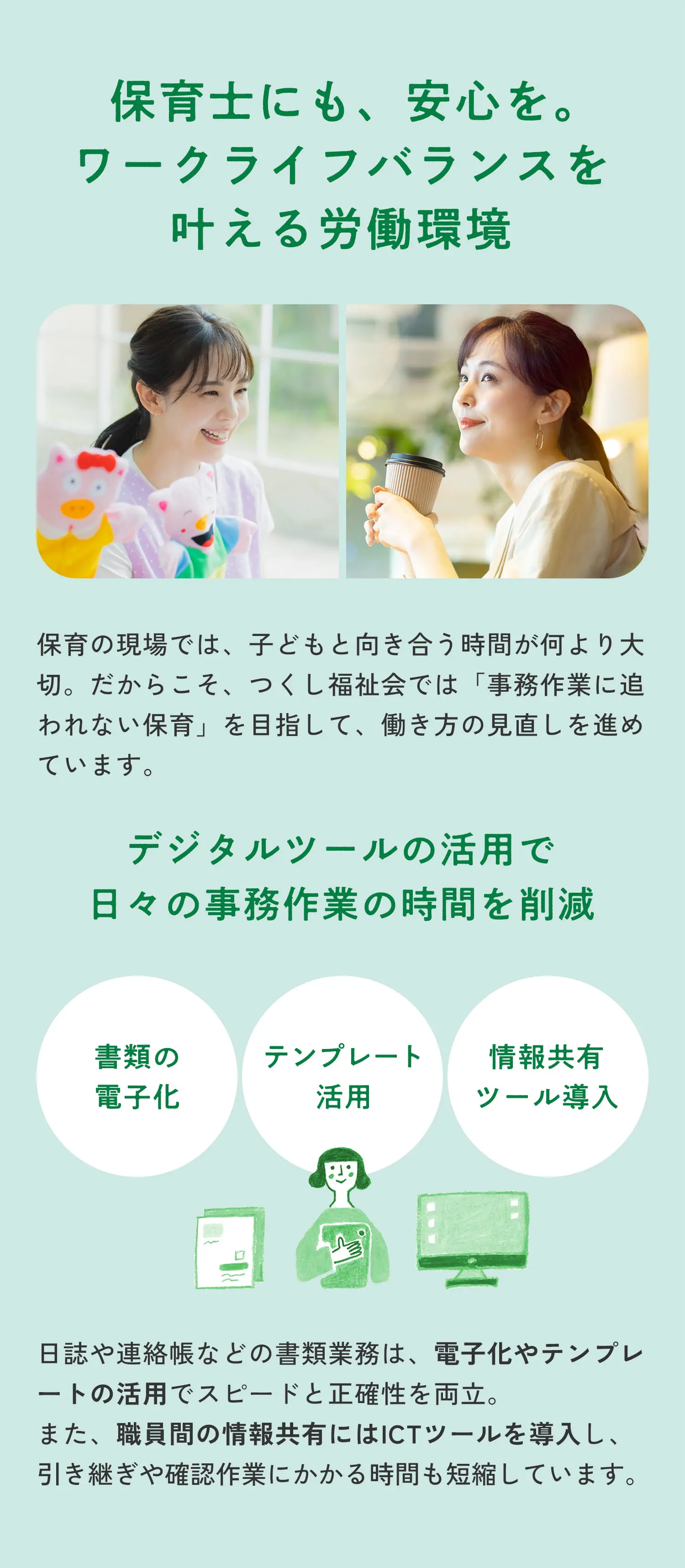 保育士にも、安心を。ワークライフバランスを叶える労働環境 保育の現場では、子どもと向き合う時間が何より大切。だからこそ、つくし福祉会では「事務作業に追われない保育」を目指して、働き方の見直しを進めています。デジタルツールの活用で日々の事務作業の時間を削減 書類の電子化 テンプレート活用 情報共有ツール導入 日誌や連絡帳などの書類業務は、電子化やテンプレートの活用でスピードと正確性を両立。また、職員間の情報共有にはICTツールを導入し、引き継ぎや確認作業にかかる時間も短縮しています。